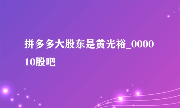 拼多多大股东是黄光裕_000010股吧