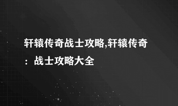 轩辕传奇战士攻略,轩辕传奇：战士攻略大全