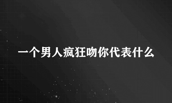 一个男人疯狂吻你代表什么