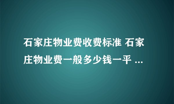 石家庄物业费收费标准 石家庄物业费一般多少钱一平 石家庄市物业费收费标准2024