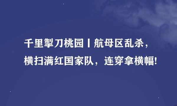 千里掣刀桃园丨航母区乱杀，横扫满红国家队，连穿拿横幅!