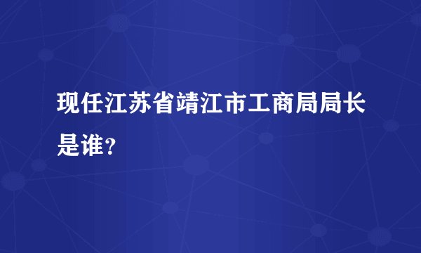 现任江苏省靖江市工商局局长是谁？