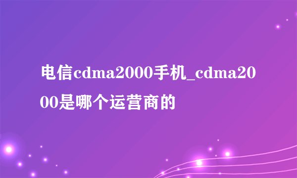 电信cdma2000手机_cdma2000是哪个运营商的