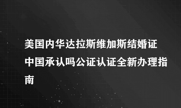 美国内华达拉斯维加斯结婚证中国承认吗公证认证全新办理指南