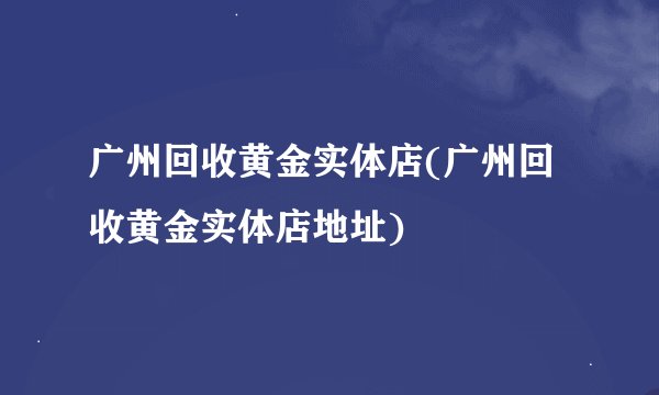 广州回收黄金实体店(广州回收黄金实体店地址)