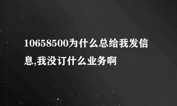 10658500为什么总给我发信息,我没订什么业务啊