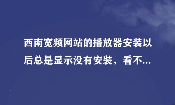 西南宽频网站的播放器安装以后总是显示没有安装，看不了。要怎么弄