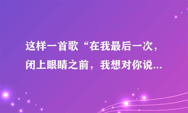 这样一首歌“在我最后一次，闭上眼睛之前，我想对你说我爱你。……”这是谁唱的？什么歌？