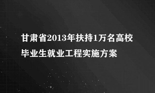 甘肃省2013年扶持1万名高校毕业生就业工程实施方案