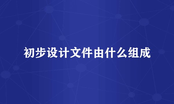 初步设计文件由什么组成