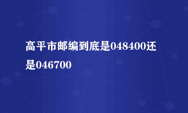 高平市邮编到底是048400还是046700