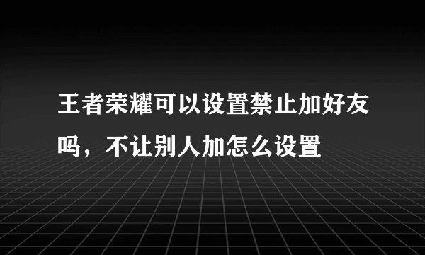王者荣耀可以设置禁止加好友吗，不让别人加怎么设置