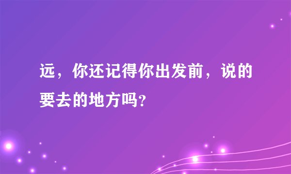 远，你还记得你出发前，说的要去的地方吗？