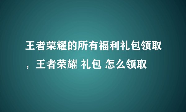 王者荣耀的所有福利礼包领取，王者荣耀 礼包 怎么领取