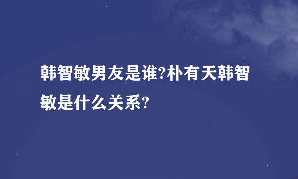韩智敏男友是谁?朴有天韩智敏是什么关系?