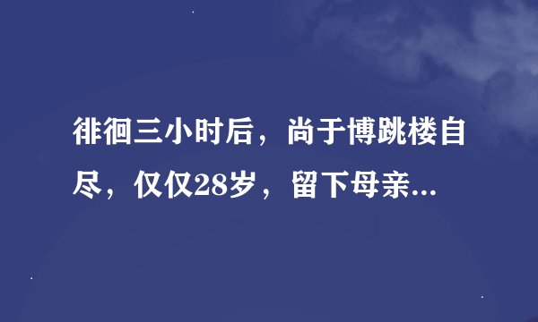徘徊三小时后,尚于博跳楼自尽,仅仅28岁,留下母亲痛心的活着