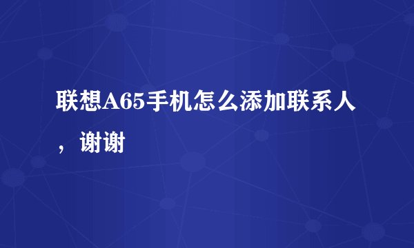 联想A65手机怎么添加联系人，谢谢