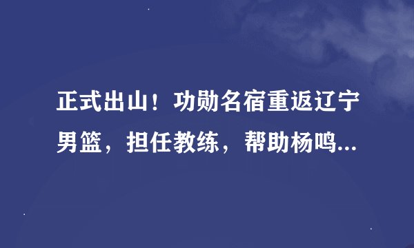 正式出山！功勋名宿重返辽宁男篮，担任教练，帮助杨鸣打造未来