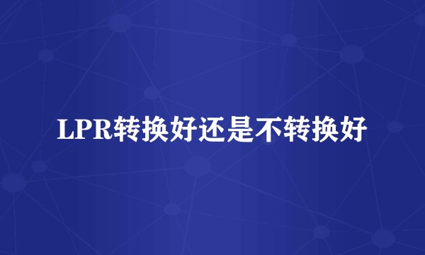 LPR转换好还是不转换好