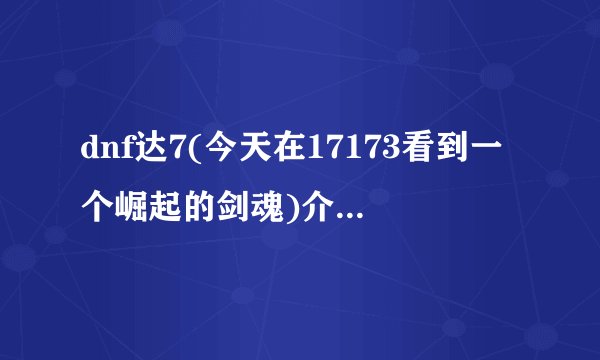 dnf达7(今天在17173看到一个崛起的剑魂)介绍_dnf达7(今天在17173看到一个崛起的剑魂)是什么