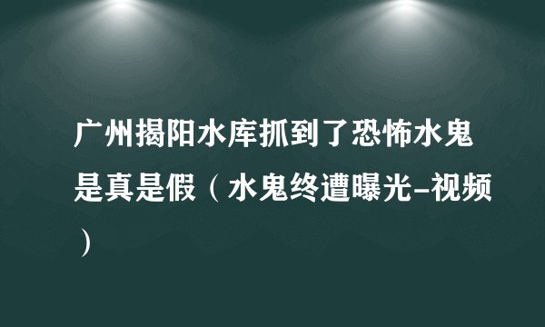 广州揭阳水库抓到了恐怖水鬼是真是假(水鬼终遭曝光-视频)