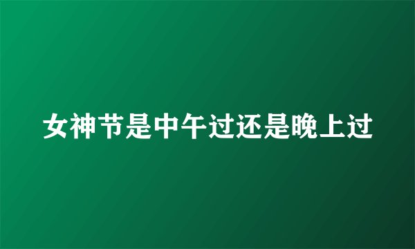 女神节是中午过还是晚上过
