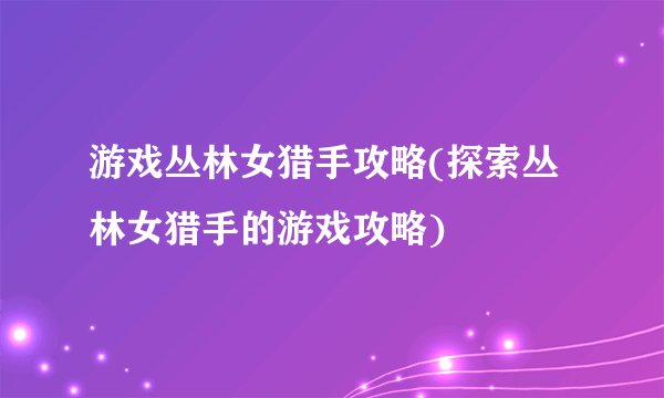 游戏丛林女猎手攻略(探索丛林女猎手的游戏攻略)
