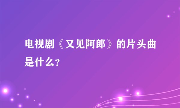 电视剧《又见阿郎》的片头曲是什么？