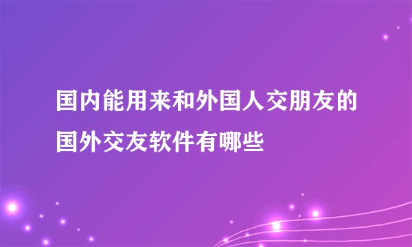 国内能用来和外国人交朋友的国外交友软件有哪些