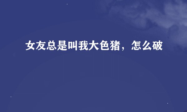 女友总是叫我大色猪，怎么破