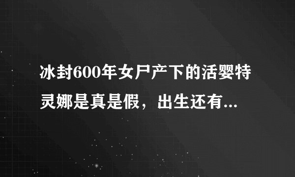 冰封600年女尸产下的活婴特灵娜是真是假，出生还有呼吸(假的)