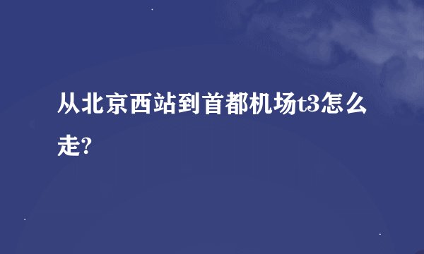 从北京西站到首都机场t3怎么走?