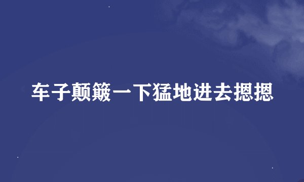 车子颠簸一下猛地进去摁摁
