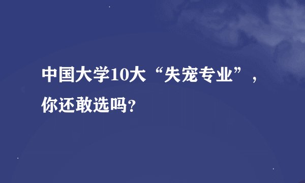 中国大学10大“失宠专业”，你还敢选吗？