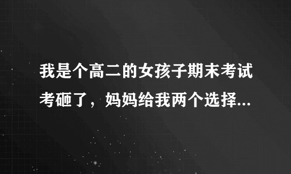 我是个高二的女孩子期末考试考砸了，妈妈给我两个选择。一个是用板子打我屁股30下，另一个是把手机没收