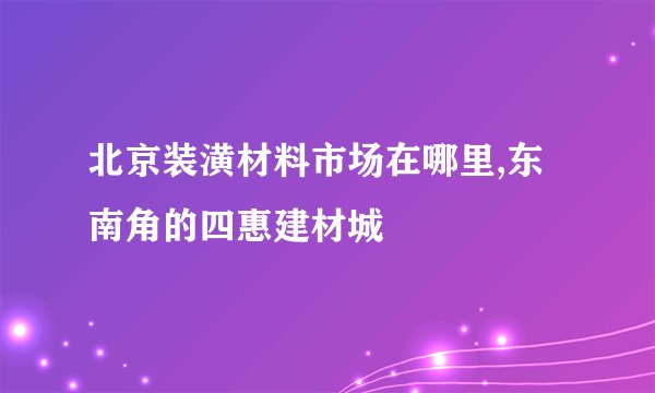 北京装潢材料市场在哪里,东南角的四惠建材城