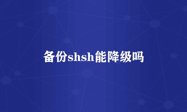 备份shsh能降级吗