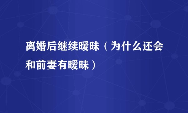 离婚后继续暧昧（为什么还会和前妻有暧昧）