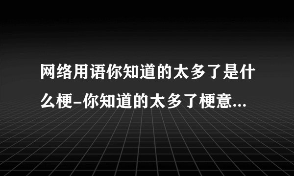 网络用语你知道的太多了是什么梗-你知道的太多了梗意思及出处分享