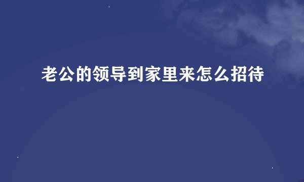 老公的领导到家里来怎么招待