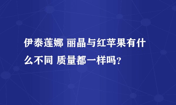 伊泰莲娜 丽晶与红苹果有什么不同 质量都一样吗？