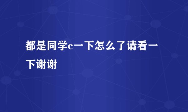 都是同学c一下怎么了请看一下谢谢