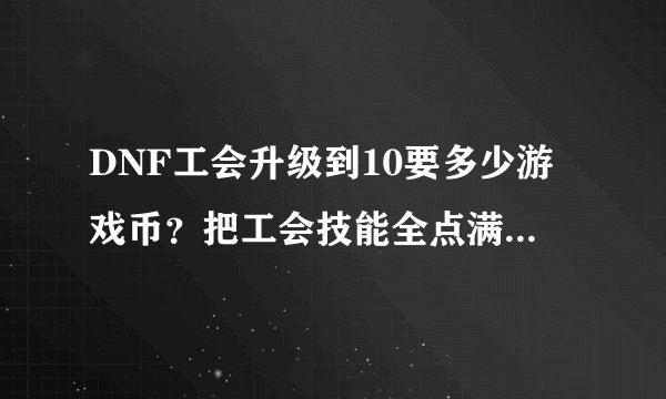 DNF工会升级到10要多少游戏币？把工会技能全点满又得需要多少钱？我现在弄了4700万够吗？
