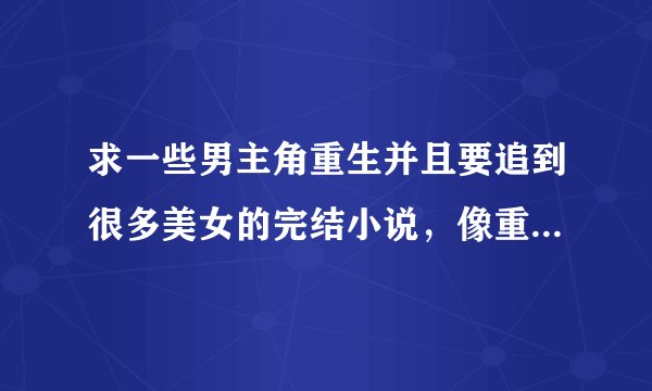 求一些男主角重生并且要追到很多美女的完结小说，像重生追美记一样吧