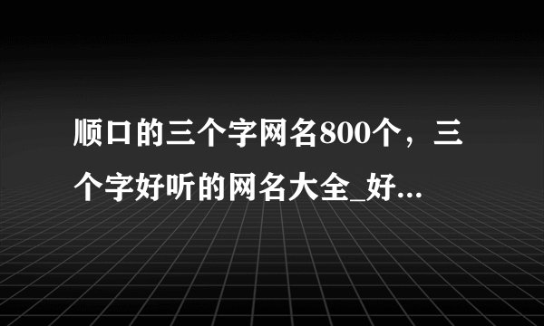 顺口的三个字网名800个，三个字好听的网名大全_好听又顺口的昵称_昵称三字简短好听