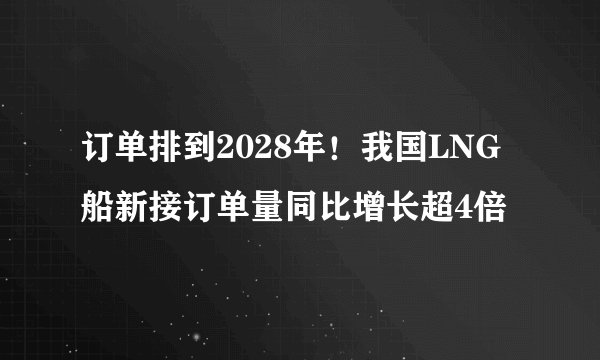 订单排到2028年！我国LNG船新接订单量同比增长超4倍
