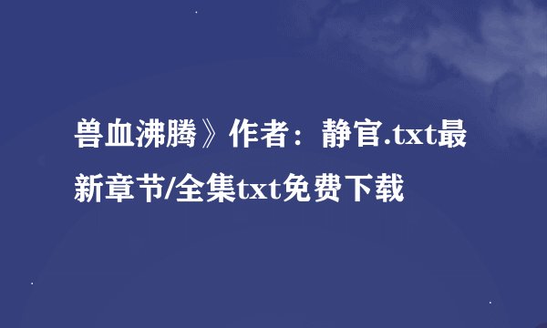 兽血沸腾》作者：静官.txt最新章节/全集txt免费下载