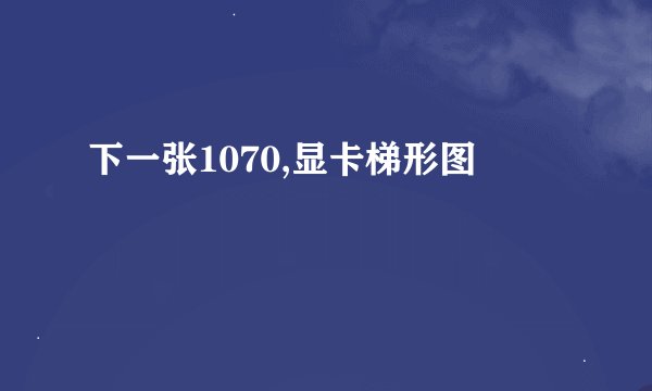 下一张1070,显卡梯形图