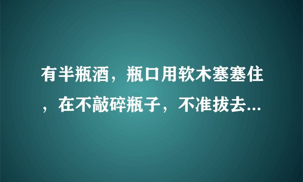 有半瓶酒，瓶口用软木塞塞住，在不敲碎瓶子，不准拔去木塞，不准在塞?