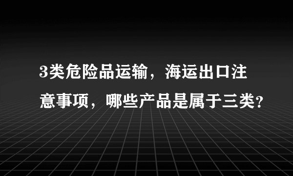3类危险品运输，海运出口注意事项，哪些产品是属于三类？